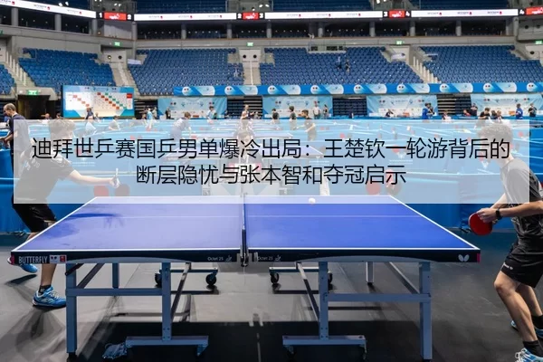 迪拜世乒赛国乒男单爆冷出局：王楚钦一轮游背后的断层隐忧与张本智和夺冠启示
